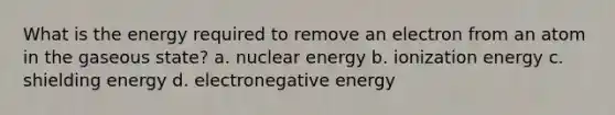 What is the energy required to remove an electron from an atom in the gaseous state? a. nuclear energy b. ionization energy c. shielding energy d. electronegative energy