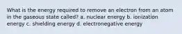 What is the energy required to remove an electron from an atom in the gaseous state called? a. nuclear energy b. ionization energy c. shielding energy d. electronegative energy