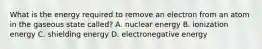 What is the energy required to remove an electron from an atom in the gaseous state called? A. nuclear energy B. ionization energy C. shielding energy D. electronegative energy