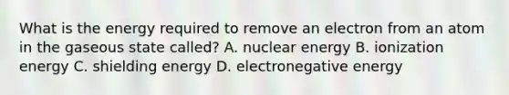 What is the energy required to remove an electron from an atom in the gaseous state called? A. nuclear energy B. ionization energy C. shielding energy D. electronegative energy