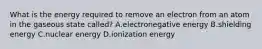 What is the energy required to remove an electron from an atom in the gaseous state called? A.electronegative energy B.shielding energy C.nuclear energy D.ionization energy