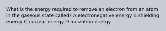 What is the energy required to remove an electron from an atom in the gaseous state called? A.electronegative energy B.shielding energy C.nuclear energy D.ionization energy