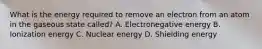 What is the energy required to remove an electron from an atom in the gaseous state called? A. Electronegative energy B. Ionization energy C. Nuclear energy D. Shielding energy