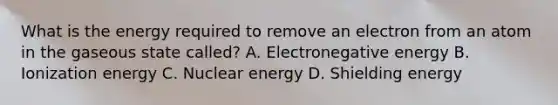 What is the energy required to remove an electron from an atom in the gaseous state called? A. Electronegative energy B. Ionization energy C. Nuclear energy D. Shielding energy