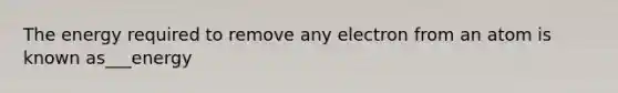 The energy required to remove any electron from an atom is known as___energy