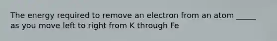 The energy required to remove an electron from an atom _____ as you move left to right from K through Fe