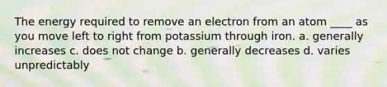 The energy required to remove an electron from an atom ____ as you move left to right from potassium through iron. a. generally increases c. does not change b. generally decreases d. varies unpredictably