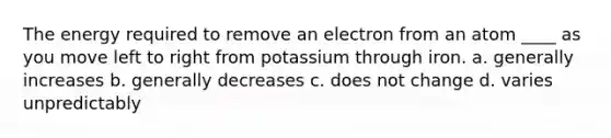 The energy required to remove an electron from an atom ____ as you move left to right from potassium through iron. a. generally increases b. generally decreases c. does not change d. varies unpredictably