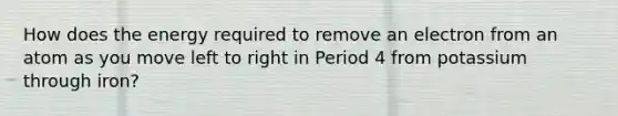 How does the energy required to remove an electron from an atom as you move left to right in Period 4 from potassium through iron?