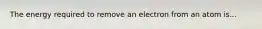 The energy required to remove an electron from an atom is...
