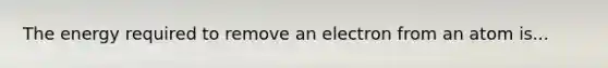 The energy required to remove an electron from an atom is...