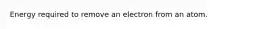 Energy required to remove an electron from an atom.