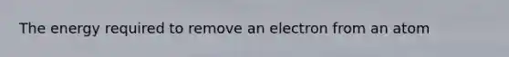 The energy required to remove an electron from an atom