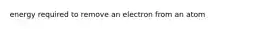 energy required to remove an electron from an atom