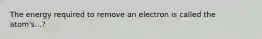 The energy required to remove an electron is called the atom's...?