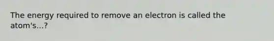 The energy required to remove an electron is called the atom's...?