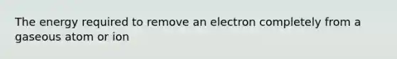 The energy required to remove an electron completely from a gaseous atom or ion