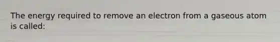 The energy required to remove an electron from a gaseous atom is called: