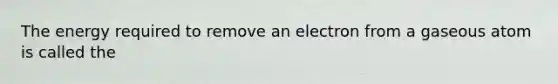 The energy required to remove an electron from a gaseous atom is called the