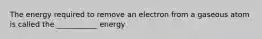 The energy required to remove an electron from a gaseous atom is called the ___________ energy