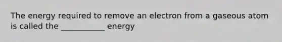 The energy required to remove an electron from a gaseous atom is called the ___________ energy