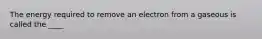 The energy required to remove an electron from a gaseous is called the ____