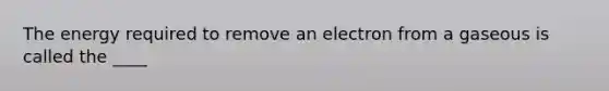 The energy required to remove an electron from a gaseous is called the ____