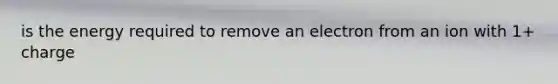 is the energy required to remove an electron from an ion with 1+ charge