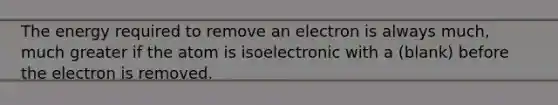 The energy required to remove an electron is always much, much greater if the atom is isoelectronic with a (blank) before the electron is removed.