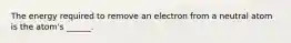 The energy required to remove an electron from a neutral atom is the atom's ______.