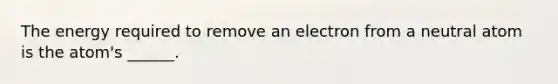 The energy required to remove an electron from a neutral atom is the atom's ______.