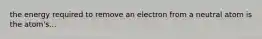 the energy required to remove an electron from a neutral atom is the atom's...