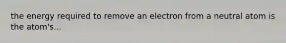 the energy required to remove an electron from a neutral atom is the atom's...