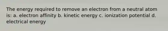 The energy required to remove an electron from a neutral atom is: a. electron affinity b. kinetic energy c. ionization potential d. electrical energy