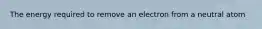 The energy required to remove an electron from a neutral atom