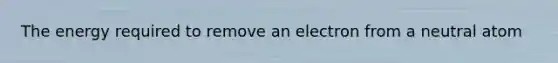 The energy required to remove an electron from a neutral atom