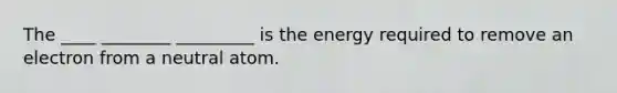 The ____ ________ _________ is the energy required to remove an electron from a neutral atom.