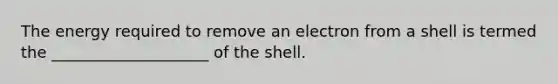 The energy required to remove an electron from a shell is termed the ____________________ of the shell.