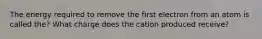 The energy required to remove the first electron from an atom is called the? What charge does the cation produced receive?