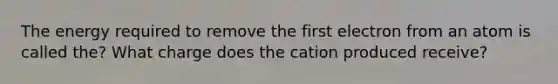 The energy required to remove the first electron from an atom is called the? What charge does the cation produced receive?