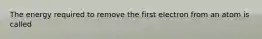 The energy required to remove the first electron from an atom is called