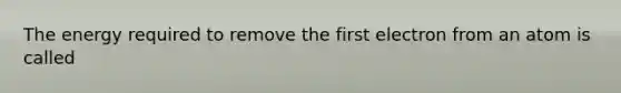 The energy required to remove the first electron from an atom is called