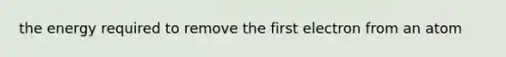 the energy required to remove the first electron from an atom