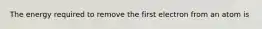 The energy required to remove the first electron from an atom is