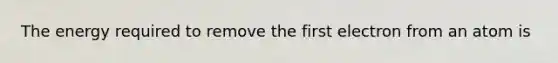 The energy required to remove the first electron from an atom is