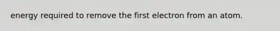 energy required to remove the first electron from an atom.