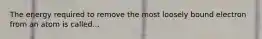The energy required to remove the most loosely bound electron from an atom is called...