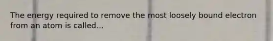 The energy required to remove the most loosely bound electron from an atom is called...