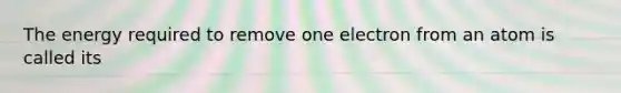 The energy required to remove one electron from an atom is called its