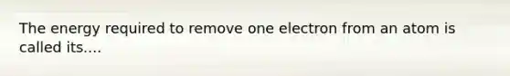 The energy required to remove one electron from an atom is called its....